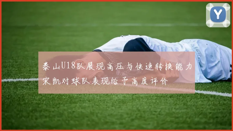 泰山U18队展现高压与快速转换能力宋凯对球队表现给予高度评价
