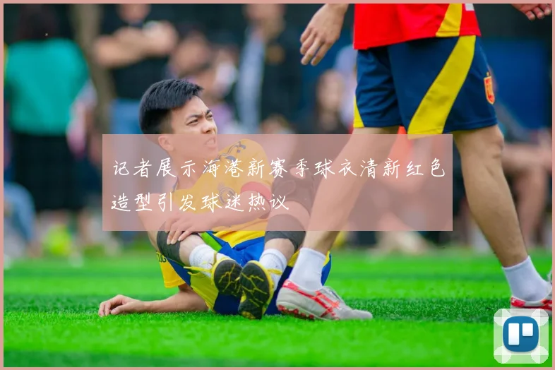 记者展示海港新赛季球衣清新红色造型引发球迷热议