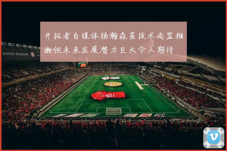 开拓者自媒体杨瀚森虽技术尚显稚嫩但未来发展潜力巨大令人期待