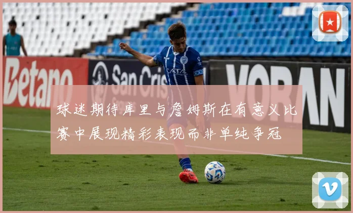 球迷期待库里与詹姆斯在有意义比赛中展现精彩表现而非单纯争冠