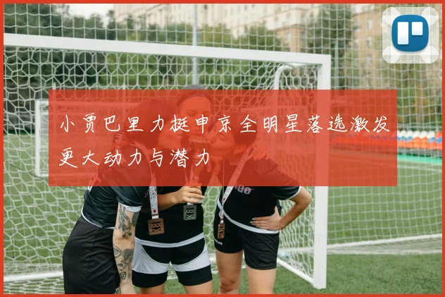 小贾巴里力挺申京全明星落选激发更大动力与潜力